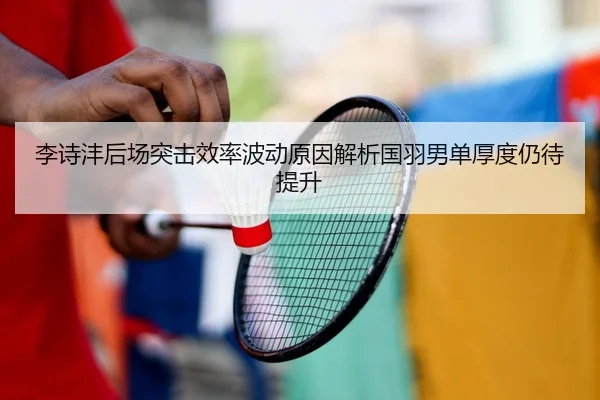 李诗沣后场突击效率波动原因解析国羽男单厚度仍待提升