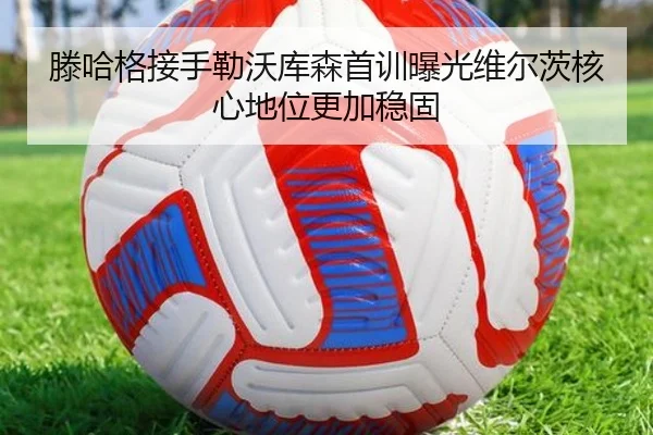 滕哈格接手勒沃库森首训曝光维尔茨核心地位更加稳固